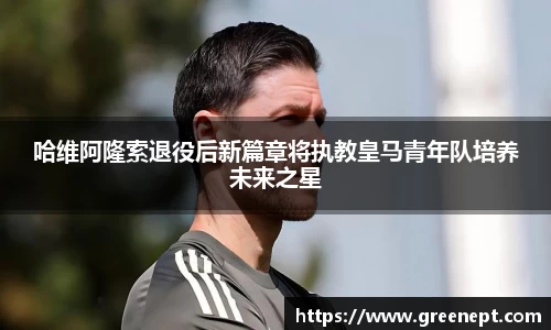 哈维阿隆索退役后新篇章将执教皇马青年队培养未来之星